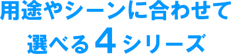 用途やシーンに合わせて選べる４シリーズ