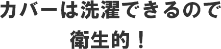 カバーは洗濯できるので衛生的！